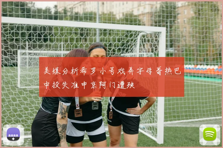 美媒分析希罗小号戏弄字母哥热巴中投失准申京阿门遭殃