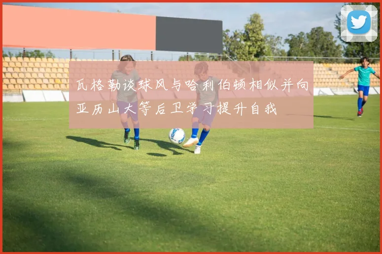 瓦格勒谈球风与哈利伯顿相似并向亚历山大等后卫学习提升自我