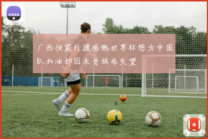 广西恒宸外援感慨世界杯想为中国队加油却因未晋级而失望