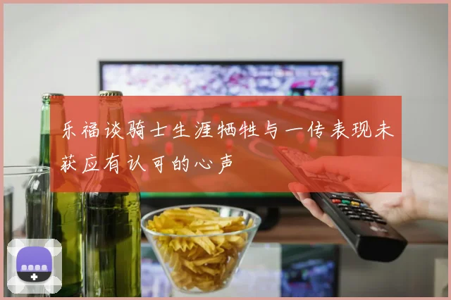 乐福谈骑士生涯牺牲与一传表现未获应有认可的心声