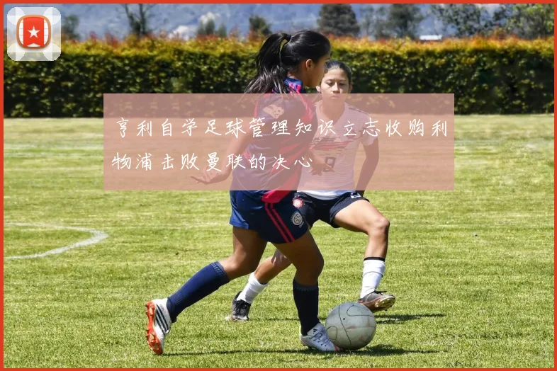 亨利自学足球管理知识立志收购利物浦击败曼联的决心