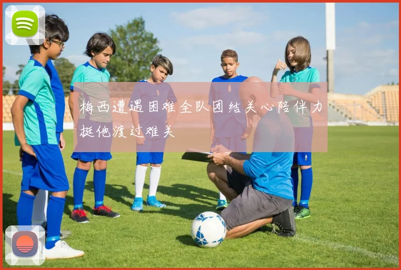 梅西遭遇困难全队团结关心陪伴力挺他渡过难关