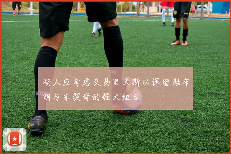 湖人应考虑交易里夫斯以保留勒布朗与东契奇的强大组合