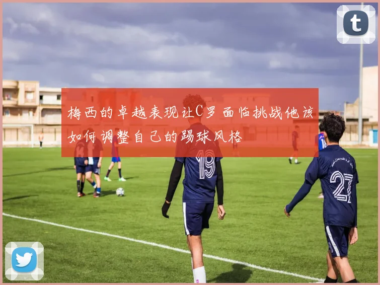 梅西的卓越表现让C罗面临挑战他该如何调整自己的踢球风格