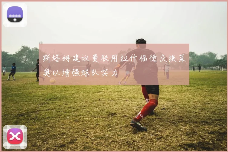 斯塔姆建议曼联用拉什福德交换莱奥以增强球队实力