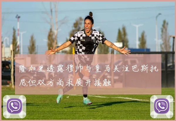 隆加里透露穆帅与皇马关注巴斯托尼但双方尚未展开接触