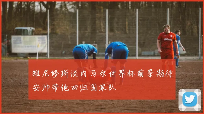 维尼修斯谈内马尔世界杯前景期待安帅带他回归国家队