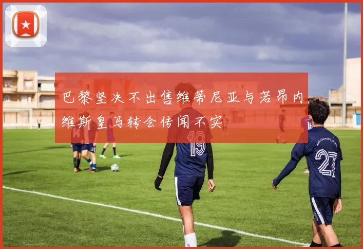 巴黎坚决不出售维蒂尼亚与若昂内维斯皇马转会传闻不实