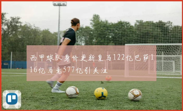 西甲球队身价更新皇马122亿巴萨116亿马竞577亿引关注