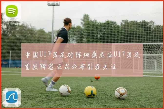 中国U17男足对阵坦桑尼亚U17男足首发阵容正式公布引发关注