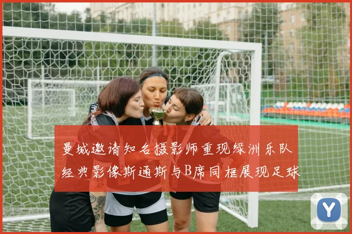 曼城邀请知名摄影师重现绿洲乐队经典影像斯通斯与B席同框展现足球魅力