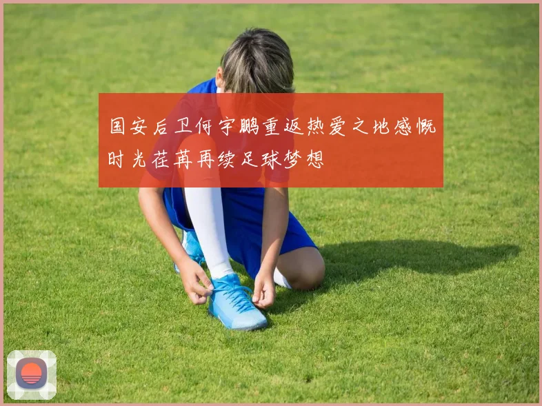 国安后卫何宇鹏重返热爱之地感慨时光荏苒再续足球梦想