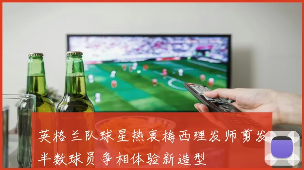 英格兰队球星热衷梅西理发师剪发半数球员争相体验新造型